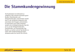 www.cleverwerben.de


Die Stammkundengewinnung
Die Kundendatei ist mittlerweile so
aufgebaut, dass zwischen besonders guten
Kunden, Stammkunden und
Gelegenheitskunden unterschieden werden
kann. In der werblichen Ansprache wird
nach diesen drei Gruppen unterschieden.
Ein Top-Kunde muss anders beworben
werden als ein Gelegenheitskunde. Das Ziel
ist es, aus den Gelegenheitskunden
Stammkunden, aus Stammkunden Top-
Kunden zu machen und die Top-Kunden zu
halten. Mit verhältnismässig geringem
Aufwand wurde hier bereits viel erreicht.




                                                    Seite 20
 
