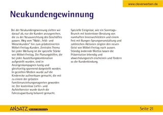 www.cleverwerben.de


Neukundengewinnung
Bei der Neukundengewinnung zielten wir       Spezielle Ereignisse, wie ein Sonntags-
darauf ab, nur die Kunden anzusprechen,      Brunch mit kostenloser Beratung von
die zu der Neuausrichtung des Geschäftes     namhaften Innenarchitekten und einem
passen. Weg vom ”Wald-, Feld- und            Fest mit Bungee-Sprungveranstaltung und
Wiesenkunden” hin zum prädestinierten        zahlreichen Aktionen zeigten den neuen
Möbel-Freitag-Kunden. Zentrales Thema        Geist von Möbel-Freitag nach aussen.
bei jeder Werbung ist die spezielle Stärke   Ständig ändernde Mottos lassen die
von Möbel-Freitag. Die Planungshilfen, die   Präsentation lebendig und
bei jeder Ausstellungskombination            abwechslungsreich erscheinen und fördern
aufgestellt wurden, sind in                  so die Kundenbindung.
Anzeigenkampagnen lustig und
gleichzeitig spannend dargestellt worden.
In gezielten Medien wurde auf die
Kinderecke aufmerksam gemacht, die mit
zu einem der grössten
Familienanziehungsmagneten geworden
ist. Der kostenlose Liefer- und
Aufstellservice wurde durch die
Fahrzeugwerbung bekannt gemacht.




                                                                                               Seite 21
 