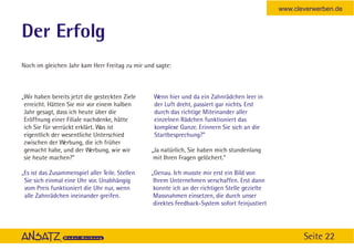 www.cleverwerben.de


Der Erfolg
Noch im gleichen Jahr kam Herr Freitag zu mir und sagte:



„Wir haben bereits jetzt die gesteckten Ziele    Wenn hier und da ein Zahnrädchen leer in
 erreicht. Hätten Sie mir vor einem halben       der Luft dreht, passiert gar nichts. Erst
 Jahr gesagt, dass ich heute über die            durch das richtige Miteinander aller
 Eröffnung einer Filiale nachdenke, hätte        einzelnen Rädchen funktioniert das
 ich Sie für verrückt erklärt. Was ist           komplexe Ganze. Erinnern Sie sich an die
 eigentlich der wesentliche Unterschied          Startbesprechung?”
 zwischen der Werbung, die ich früher
 gemacht habe, und der Werbung, wie wir          „Ja natürlich, Sie haben mich stundenlang
 sie heute machen?”                               mit Ihren Fragen gelöchert.”

„Es ist das Zusammenspiel aller Teile. Stellen   „Genau. Ich musste mir erst ein Bild von
 Sie sich einmal eine Uhr vor. Unabhängig         Ihrem Unternehmen verschaffen. Erst dann
 vom Preis funktioniert die Uhr nur, wenn         konnte ich an der richtigen Stelle gezielte
 alle Zahnrädchen ineinander greifen.             Massnahmen einsetzen, die durch unser
                                                  direktes Feedback-System sofort feinjustiert




                                                                                                        Seite 22
 