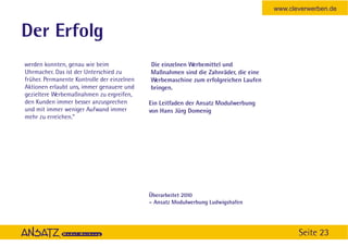 www.cleverwerben.de


Der Erfolg
werden konnten, genau wie beim               Die einzelnen Werbemittel und
Uhrmacher. Das ist der Unterschied zu        Maßnahmen sind die Zahnräder, die eine
früher. Permanente Kontrolle der einzelnen   Werbemaschine zum erfolgreichen Laufen
Aktionen erlaubt uns, immer genauere und     bringen.
gezieltere Werbemaßnahmen zu ergreifen,
den Kunden immer besser anzusprechen         Ein Leitfaden der Ansatz Modulwerbung
und mit immer weniger Aufwand immer          von Hans Jürg Domenig
mehr zu erreichen.”




                                             Überarbeitet 2010
                                             – Ansatz Modulwerbung Ludwigshafen




                                                                                             Seite 23
 
