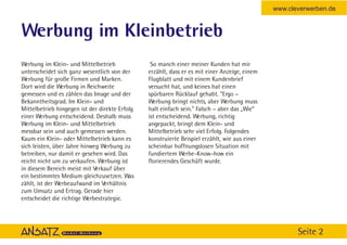 www.cleverwerben.de


Werbung im Kleinbetrieb
Werbung im Klein- und Mittelbetrieb              So manch einer meiner Kunden hat mir
unterscheidet sich ganz wesentlich von der      erzählt, dass er es mit einer Anzeige, einem
Werbung für große Firmen und Marken.            Flugblatt und mit einem Kundenbrief
Dort wird die Werbung in Reichweite             versucht hat, und keines hat einen
gemessen und es zählen das Image und der        spürbaren Rücklauf gehabt. “Ergo –
Bekanntheitsgrad. Im Klein- und                 Werbung bringt nichts, aber Werbung muss
Mittelbetrieb hingegen ist der direkte Erfolg   halt einfach sein.” Falsch – aber das „Wie”
einer Werbung entscheidend. Deshalb muss        ist entscheidend. Werbung, richtig
Werbung im Klein- und Mittelbetrieb             angepackt, bringt dem Klein- und
messbar sein und auch gemessen werden.          Mittelbetrieb sehr viel Erfolg. Folgendes
Kaum ein Klein- oder Mittelbetrieb kann es      konstruierte Beispiel erzählt, wie aus einer
sich leisten, über Jahre hinweg Werbung zu      scheinbar hoffnungslosen Situation mit
betreiben, nur damit er gesehen wird. Das       fundiertem Werbe-Know-how ein
reicht nicht um zu verkaufen. Werbung ist       florierendes Geschäft wurde.
in diesem Bereich meist mit Verkauf über
ein bestimmtes Medium gleichzusetzen. Was
zählt, ist der Werbeaufwand im Verhältnis
zum Umsatz und Ertrag. Gerade hier
entscheidet die richtige Werbestrategie.




                                                                                                      Seite 2
 