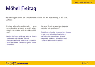 www.cleverwerben.de


Möbel Freitag
Als vor einigen Jahren ein Einzelhändler, nennen wir ihn Herr Freitag, zu mir kam,
sagte er:


„Ich habe schon alles probiert, aber wenn       „Ja, wenn Sie mir versprechen, dass das
 meine Umsätze weiterhin so zurück gehen,        auch bei mir funktioniert?”
 muss ich den Laden schliessen. Was soll ich
 tun?”                                          „Natürlich, es hat bei vielen meiner Kunden
                                                 schon zu beachtlichen Ergebnissen
„Es gibt fünf entscheidende Schritte, die wir    geführt. Also, dann lassen Sie uns
 zusammen durchlaufen, um Ihre                   beginnen: Als erstes müssen wir Ihre
 Umsatzentwicklung ins Positive zu drehen.       Struktur genau durchleuchten.“
 Wenn Sie wollen, können wir gleich damit
 anfangen?”




                                                                                                     Seite 3
 