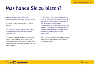 www.cleverwerben.de


Was haben Sie zu bieten?
„Warum, glauben Sie, kaufen Ihre              “Es gibt immer einen, der billiger ist. Der
 Kundinnen und Kunden gerade bei Ihnen?”       Preis ist immer die letzte Alternative. Sich
                                               über den Preis abzuheben, funktioniert
„Ich biete ein breites Angebot zu fairen       nur, wenn aussergewöhnliche
 Preisen.”                                     Einkaufsquellen, zu denen garantiert kein
                                               anderer Zugang hat, erschlossen werden
„O.k., aber das bieten andere auch. Was ist    können, oder besonders niedrige Kosten
 das Besondere? Was hebt Sie von den           gegenüber der Konkurrenz einen
 anderen ab?”                                  auszeichnen.”

“Ich habe ein modernes Geschäft an einer      “O.k. ich denke, da muss ich länger darüber
 guten Lage, aber ich weiss schon, das         nachdenken, was meine Firma absolut
 haben andere auch. Meine Schnäppchen-         einzigartig macht.”
 Angebote sind besonders günstig, das hat
 kein anderer.”




                                                                                                     Seite 4
 