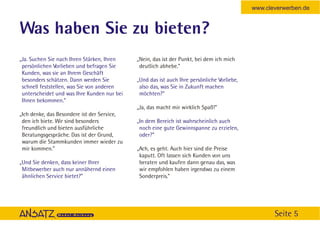 www.cleverwerben.de


Was haben Sie zu bieten?
„Ja. Suchen Sie nach Ihren Stärken, Ihren    „Nein, das ist der Punkt, bei dem ich mich
 persönlichen Vorlieben und befragen Sie      deutlich abhebe.”
 Kunden, was sie an Ihrem Geschäft
 besonders schätzen. Dann werden Sie         „Und das ist auch Ihre persönliche Vorliebe,
 schnell feststellen, was Sie von anderen     also das, was Sie in Zukunft machen
 unterscheidet und was Ihre Kunden nur bei    möchten?“
 Ihnen bekommen.”
                                             „Ja, das macht mir wirklich Spaß!”
„Ich denke, das Besondere ist der Service,
 den ich biete. Wir sind besonders           „In dem Bereich ist wahrscheinlich auch
 freundlich und bieten ausführliche           noch eine gute Gewinnspanne zu erzielen,
 Beratungsgespräche. Das ist der Grund,       oder?”
 warum die Stammkunden immer wieder zu
 mir kommen.”                                „Ach, es geht. Auch hier sind die Preise
                                              kaputt. Oft lassen sich Kunden von uns
„Und Sie denken, dass keiner Ihrer            beraten und kaufen dann genau das, was
 Mitbewerber auch nur annähernd einen         wir empfohlen haben irgendwo zu einem
 ähnlichen Service bietet?”                   Sonderpreis.”




                                                                                                   Seite 5
 