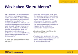 www.cleverwerben.de


Was haben Sie zu bieten?
„O.k. – wenn Sie sich im Hochpreissegment   „Ja ich weiß, und was kostet es Sie, wenn
 mit intensiver Beratung spezialisieren      Ihre Kunden sich bei Ihnen beraten lassen
 wollen, dann werden wir Mittel und Wege     und woanders kaufen? Service macht sich
 finden, dass Kunden, die beraten worden     bezahlt. Und bedenken Sie, wie viel
 sind, auch bei Ihnen kaufen. Der            Informationen Sie bekommen, wenn Sie
 außergewöhnliche Service darf nicht nach    bei Ihren Kunden zuhause sind. Wäre da
 dem Beratungsgespräch aufhören, sondern     zum Beispiel eine Vorortberatung nicht ein
 sollte da gerade anfangen. Denn nur wer     exklusiver Service, den Sie Ihren
 kauft, soll in den Genuss des Produktes     Stammkunden anbieten könnten?”
 inklusive Service kommen. Würde ein
 kostenloser Heimlieferdienst mit           „Das würde mich auf jeden Fall von der
 Aufbauservice genügen, damit die Kunden,    Konkurrenz abheben.”
 die bei Ihnen beraten worden sind, auch
 bei Ihnen kaufen?”                         „Wir müssen dem Kunden mehr bieten, als
                                             nur das Übliche. Dann verspürt er auch den
„Ja schon, aber was glauben Sie, was mich    inneren Drang wiederzukommen.
 das kostet?”                                Ok kommen wir zu Schritt 2.“




                                                                                                 Seite 6
 