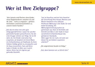 www.cleverwerben.de


Wer ist Ihre Zielgruppe?
Sehr lukrativ sind Pärchen ohne Kinder,        Susi ist Hausfrau und hat freie Hand bei
meist Doppelverdiener zwischen 25 und          der Einrichtung ihres Hauses. Martina und
40. Und – nicht zu vergessen – gehören         Martin bewohnen eine exklusive
Architekten und Innenarchitekten zu            Penthouse-Wohnung in der Stadt. Sie sind
unseren besten Kunden.”                        beide berufstätig. Die
                                               Wohnungseinrichtung suchen sie
„Toll, das ist schon eine sehr gute            gemeinsam aus. Hans ist Architekt und
 Zielgruppendefinition. Lassen Sie uns Ihre    betreibt sein Büro in der Stadt. Er baut
 potentielle Kunden personifizieren. Für die   vornehmlich Einfamilienhäuser des
 erste Gruppe nehmen wir Helga. Sie ist 39     gehobenen Standards.
 Jahre alt, ihre Kinder sind schon fast        Bitte sagen Sie mir noch, mit wem von
 erwachsen, sie bewohnt mit ihrem Mann         diesen Sie am liebsten zusammen
 ein Einfamilienhaus am Stadtrand. Zu ihren    arbeiten?”
 liebsten Hobbys gehört es, einzukaufen und
 ihr Haus einzurichten. Susi und Heinz         „Die angenehmste Kundin ist Helga.”
 haben 2 Kinder im Alter von 3 und 4
 Jahren. Heinz hat ein eigenes, gut            „Gut, dann kommen wir zu Schritt drei.“
 gehendes Geschäft.




                                                                                                  Seite 8
 