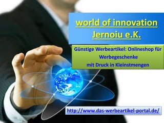 world of innovation
Jernoiu e.K.
Günstige Werbeartikel: Onlineshop für
Werbegeschenke
mit Druck in Kleinstmengen
http://www.das-werbeartikel-portal.de/
 