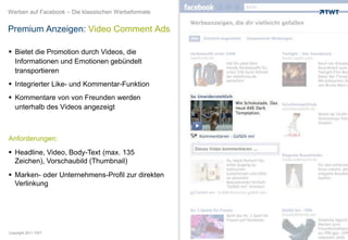Werben auf Facebook – Die klassischen Werbeformate


Premium Anzeigen: Video Comment Ads

 Bietet die Promotion durch Videos, die
  Informationen und Emotionen gebündelt
  transportieren
 Integrierter Like- und Kommentar-Funktion
 Kommentare von von Freunden werden
  unterhalb des Videos angezeigt



Anforderungen:
 Headline, Video, Body-Text (max. 135
  Zeichen), Vorschaubild (Thumbnail)
 Marken- oder Unternehmens-Profil zur direkten
  Verlinkung




Copyright 2011 TWT
 
