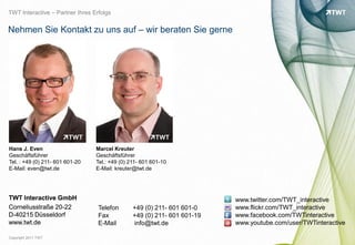 TWT Interactive – Partner Ihres Erfolgs


Nehmen Sie Kontakt zu uns auf – wir beraten Sie gerne




Hans J. Even                     Marcel Kreuter
Geschäftsführer                  Geschäftsführer
Tel. : +49 (0) 211- 601 601-20   Tel.: +49 (0) 211- 601 601-10
E-Mail: even@twt.de              E-Mail: kreuter@twt.de




TWT Interactive GmbH                                                      www.twitter.com/TWT_interactive




                                                                                                                bild: bdnegin auf flickr.com
Corneliusstraße 20-22             Telefon       +49 (0) 211- 601 601-0    www.flickr.com/TWT_interactive
D-40215 Düsseldorf                Fax           +49 (0) 211- 601 601-19   www.facebook.com/TWTinteractive
www.twt.de                        E-Mail        info@twt.de               www.youtube.com/user/TWTinteractive

Copyright 2011 TWT
 