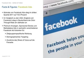 Facebook Ads – Zahlen & Fakten


Facts & Figures: Facebook Ads

 Klickrate von Facebook Ads stieg im dritten
  Quartal 2011 auf 18,5 Prozent
 Im Vergleich zu den USA, England und
  Frankreich stieg in Deutschland die Click-
  Through-Rate am stärksten an
 Premium Anzeigen, Sponsored Stories und
  Marketplace Ads in sechzehn verschiedenen
  Facebook Ad-Varianten für:
       Zielgruppenspezifische Werbung
       Demographisches Targeting
       Zunahme des Share of Voice auf die
        Fanseite




Copyright 2011 TWT
 