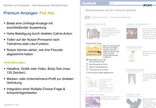 Werben auf Facebook – Die klassischen Werbeformate


Premium Anzeigen: Poll Ads

 Bietet eine Umfrage-Anzeige mit
  anschließender Auswertung
 Hohe Beteiligung durch direkten Call-to-Action
 Teilen auf der Nutzer-Pinnwand nach
  Teilnahme statt Like-Funktion
 Nutzer können sehen, wie ihre Freunde
  abgestimmt haben

Anforderungen:
 Headline, Grafik oder Video, Body-Text (max.
  135 Zeichen)
 Marken- oder Unternehmens-Profil zur direkten
  Verlinkung
 Integration einer Multiple-Choice-Frage &
  Antwortmöglichkeiten


Copyright 2011 TWT
 