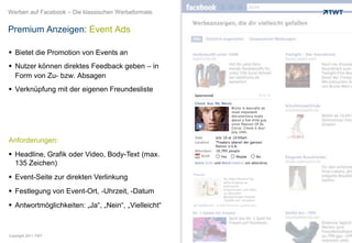 Werben auf Facebook – Die klassischen Werbeformate


Premium Anzeigen: Event Ads

 Bietet die Promotion von Events an
 Nutzer können direktes Feedback geben – in
  Form von Zu- bzw. Absagen
 Verknüpfung mit der eigenen Freundesliste




Anforderungen:
 Headline, Grafik oder Video, Body-Text (max.
  135 Zeichen)
 Event-Seite zur direkten Verlinkung
 Festlegung von Event-Ort, -Uhrzeit, -Datum
 Antwortmöglichkeiten: „Ja“, „Nein“, „Vielleicht“



Copyright 2011 TWT
 