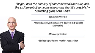 “Begin. With the humility of someone who’s not sure, and
the excitement of someone who knows that it’s possible.” –
Marketing guru, Seth Godin
Jonathan Werble
FAU graduate with a master's degree in business
Marketing
AMA organization
Facebook platforms market researcher
 