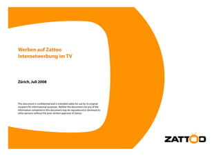 Werben auf Zattoo
Internetwerbung im TV



Zürich, Juli 2008




This document is confidential and is intended solely for use by its original
recipient for informational purposes. Neither the document nor any of the
information contained in this document may be reproduced or disclosed to
other persons without the prior written approval of Zattoo
                                                    Zattoo.
 