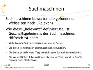 Suchmaschinen
  Suchmaschinen bewerten die gefundenen
    Webseiten nach „Relevanz“.
  Wie diese „Relevanz“ definiert ist, ist
   Geschäftsgeheimnis der Suchmaschinen.
   Hilfreich ist aber:
  ●
      Viele fremde Seiten verlinken auf meine Seite.
  ●   Die Seite ist technisch Suchmaschinen-freundlich.
  ●
      Die Seite enthält Meta-Tags (unsichtbare Zusatzinformationen).
  ●
      Die wesentlichen Informationen stehen im Text, nicht in Grafik,
      Frames oder Flash-Filme.
16.11.07                           © 2007                                           11
                                                    http://www.boettger-consulting.de/
 