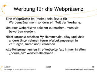 Werbung für die Webpräsenz
  Eine Webpräsenz ist (meist) kein Ersatz für
    Werbemaßnahmen, sondern ein Teil der Werbung.
  Um eine Webpräsenz bekannt zu machen, muss sie
   beworben werden.
  Nicht umsonst schalten My-Hammer.de, eBay und viele
    andere Unternehmen teure Werbekampagnen in
    Zeitungen, Radio und Fernsehen.
  Alle Konzerne nennen ihre Webseite fast immer in allen
    „normalen“ Werbemaßnahmen.



16.11.07                    © 2007                                        12
                                          http://www.boettger-consulting.de/
 