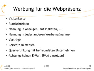 Werbung für die Webpräsenz
  ●
      Visitenkarte
  ●
      Rundschreiben
  ●   Nennung in Anzeigen, auf Plakaten, ...
  ●   Nennung in jeder anderen Werbemaßnahme
  ●
      Vorträge
  ●
      Berichte in Medien
  ●
      Querverlinkung mit befreundeten Unternehmen
  ●
      Achtung: keinen E-Mail-SPAM einsetzen!


16.11.07                       © 2007                                          13
                                               http://www.boettger-consulting.de/
 