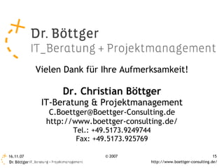 Vielen Dank für Ihre Aufmerksamkeit!

                 Dr. Christian Böttger
            IT-Beratung & Projektmanagement
              C.Boettger@Boettger-Consulting.de
             http://www.boettger-consulting.de/
                   Tel.: +49.5173.9249744
                    Fax: +49.5173.925769

16.11.07                    © 2007                                          15
                                            http://www.boettger-consulting.de/
 