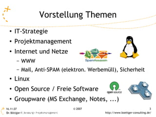 Vorstellung Themen
  ●   IT-Strategie
  ●   Projektmanagement
  ●
      Internet und Netze
           –   WWW
           –   Mail, Anti-SPAM (elektron. Werbemüll), Sicherheit
  ●
      Linux
  ●
      Open Source / Freie Software
  ●
      Groupware (MS Exchange, Notes, ...)
16.11.07                           © 2007                                        3
                                                http://www.boettger-consulting.de/
 