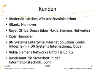 Kunden
  ●
      Niedersächsisches Wirtschaftsministerium
  ●
      NBank, Hannover
  ●
      Royal Office Oman (über Nokia Siemens Networks)
  ●
      Oper Hannover
  ●
      DN Systems Enterprise Internet Solutions GmbH,
      Hildesheim / DN Systems International, Dubai
  ●
      Nokia Siemens Networks GmbH & Co KG
  ●
      Bundesamt für Sicherheit in der
      Informationstechnik, Bonn
16.11.07                   © 2007                                        4
                                        http://www.boettger-consulting.de/
 