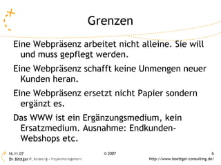 Grenzen
  Eine Webpräsenz arbeitet nicht alleine. Sie will
    und muss gepflegt werden.
  Eine Webpräsenz schafft keine Unmengen neuer
    Kunden heran.
  Eine Webpräsenz ersetzt nicht Papier sondern
    ergänzt es.
  Das WWW ist ein Ergänzungsmedium, kein
   Ersatzmedium. Ausnahme: Endkunden-
   Webshops etc.
16.11.07                © 2007                                       6
                                    http://www.boettger-consulting.de/
 