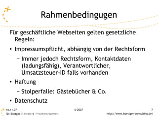Rahmenbedingugen
  Für geschäftliche Webseiten gelten gesetzliche
    Regeln:
  ●   Impressumspflicht, abhängig von der Rechtsform
           –   Immer jedoch Rechtsform, Kontaktdaten
               (ladungsfähig), Verantwortlicher,
               Umsatzsteuer-ID falls vorhanden
  ●   Haftung
           –   Stolperfalle: Gästebücher & Co.
  ●
      Datenschutz
16.11.07                          © 2007                                      7
                                             http://www.boettger-consulting.de/
 