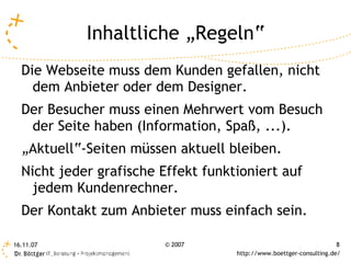 Inhaltliche „Regeln“
  Die Webseite muss dem Kunden gefallen, nicht
    dem Anbieter oder dem Designer.
  Der Besucher muss einen Mehrwert vom Besuch
   der Seite haben (Information, Spaß, ...).
  „Aktuell“-Seiten müssen aktuell bleiben.
  Nicht jeder grafische Effekt funktioniert auf
    jedem Kundenrechner.
  Der Kontakt zum Anbieter muss einfach sein.

16.11.07                 © 2007                                      8
                                    http://www.boettger-consulting.de/
 