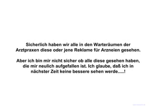 Sicherlich haben wir alle in den Warteräumen der
Arztpraxen diese oder jene Reklame für Arzneien gesehen.

Aber ich bin mir nicht sicher ob alle diese gesehen haben,
  die mir neulich aufgefallen ist. Ich glaube, daß ich in
       nächster Zeit keine bessere sehen werde.....!




                                                      www.funmail2u.de
 