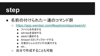 step
● 名前の付けられた一連のコマンド群
○ https://app.wercker.com/#explore/steps/search/
■ ファイルを作成する
■ ssh-keyを追加する
■ slackに通知する
■ Amazon S3にアップロードする
■ 任意のシェルスクリプトを実行する
■ etc…
○ 自分で作成することも可能
 