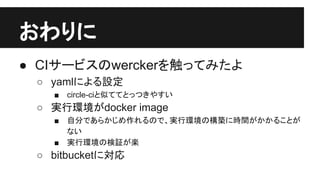 おわりに
● CIサービスのwerckerを触ってみたよ
○ yamlによる設定
■ circle-ciと似ててとっつきやすい
○ 実行環境がdocker image
■ 自分であらかじめ作れるので、実行環境の構築に時間がかかることが
ない
■ 実行環境の検証が楽
○ bitbucketに対応
 