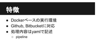 特徴
● Dockerベースの実行環境
● Github, Bitbucketに対応
● 処理内容はyamlで記述
○ pipeline
 