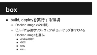 box
● build, deployを実行する環境
○ Docker image (v2以降)
○ ビルドに必要なソフトウェアがセットアップされている
Docker imageを選ぶ
■ Android SDK
■ GCC
■ ruby
■ etc...
 