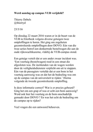 Werd aanslag op campus VUB verijdeld?
Thierry Debels
@thierryd
23/3/16
Op dinsdag 22 maart 2016 waren er in de buurt van de
VUB in Etterbeek volgens diverse getuigen twee
ontploffingen te horen. Het ging om zogeheten
gecontroleerde ontploffingen door DOVO. Eén van die
twee acties betrof een donkerrode bestelwagen die aan de
oude rijkswachtkazerne, vlakbij de VUB-campus stond.
Een getuige vertelt dat er een ander zwaar incident was.
‘Een voertuig (bestelwagen) reed in een straat die
afgesloten was. De inzittenden van de wagen werden
door de veiligheidsdiensten verplicht om uit te stappen.
Eén van de passagiers vertelde dat er een bom in het
voertuig aanwezig was en dat het de bedoeling was om
op de campus van de universiteit te rijden.’ Hierna
volgende de tweede gecontroleerde ontploffing.
Is deze informatie correct? Wat is er precies gebeurd?
Ging het om een grap of was er echt een bom aanwezig?
Werd ook hier het voertuig en de bom onschadelijk
gemaakt door DOVO ? En was het echt de bedoeling om
de campus op te rijden?
Veel vragen die een antwoord behoeven.
 