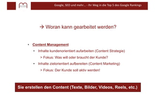 Google, SEO und mehr… - Ihr Weg in die Top 5 des Google Rankings
à Woran kann gearbeitet werden?
• Content Management
• Inhalte kundenorientiert aufarbeiten (Content Strategie)
> Fokus: Was will oder braucht der Kunde?
• Inhalte zielorientiert aufbereiten (Content Marketing)
> Fokus: Der Kunde soll aktiv werden!
Sie erstellen den Content (Texte, Bilder, Videos, Reels, etc.)
 