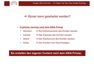 Google, SEO und mehr… - Ihr Weg in die Top 5 des Google Rankings
à Woran kann gearbeitet werden?
• Customer Journey nach dem AIDA Prinzip
• Attention à Die Aufmerksamkeit des Kunden wecken
• Interest à Das Interesse des Kunden wecken
• Desire à Den Kaufwunsch des Kunden wecken
• Action à Den Kunden zum Kauf bewegen
Sie erstellen den eigenen Content nach dem AIDA Prinzip
 