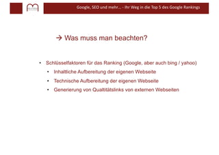 Google, SEO und mehr… - Ihr Weg in die Top 5 des Google Rankings
à Was muss man beachten?
• Schlüsselfaktoren für das Ranking (Google, aber auch bing / yahoo)
• Inhaltliche Aufbereitung der eigenen Webseite
• Technische Aufbereitung der eigenen Webseite
• Generierung von Qualtitätslinks von externen Webseiten
 