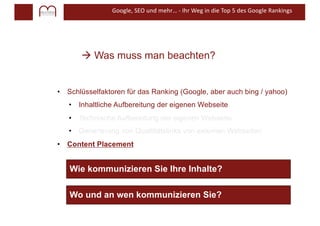 Google, SEO und mehr… - Ihr Weg in die Top 5 des Google Rankings
à Was muss man beachten?
• Schlüsselfaktoren für das Ranking (Google, aber auch bing / yahoo)
• Inhaltliche Aufbereitung der eigenen Webseite
• Technische Aufbereitung der eigenen Webseite
• Generierung von Qualtitätslinks von externen Webseiten
• Content Placement
Wie kommunizieren Sie Ihre Inhalte?
Wo und an wen kommunizieren Sie?
 