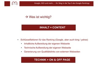 Google, SEO und mehr… - Ihr Weg in die Top 5 des Google Rankings
à Was ist wichtig?
INHALT = CONTENT
• Schlüsselfaktoren für das Ranking (Google, aber auch bing / yahoo)
• Inhaltliche Aufbereitung der eigenen Webseite
• Technische Aufbereitung der eigenen Webseite
• Generierung von Qualtitätslinks von externen Webseiten
TECHNIK > ON & OFF PAGE
 