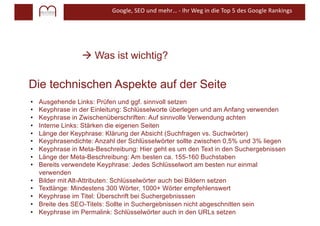 Google, SEO und mehr… - Ihr Weg in die Top 5 des Google Rankings
à Was ist wichtig?
• Ausgehende Links: Prüfen und ggf. sinnvoll setzen
• Keyphrase in der Einleitung: Schlüsselworte überlegen und am Anfang verwenden
• Keyphrase in Zwischenüberschriften: Auf sinnvolle Verwendung achten
• Interne Links: Stärken die eigenen Seiten
• Länge der Keyphrase: Klärung der Absicht (Suchfragen vs. Suchwörter)
• Keyphrasendichte: Anzahl der Schlüsselwörter sollte zwischen 0,5% und 3% liegen
• Keyphrase in Meta-Beschreibung: Hier geht es um den Text in den Suchergebnissen
• Länge der Meta-Beschreibung: Am besten ca. 155-160 Buchstaben
• Bereits verwendete Keyphrase: Jedes Schlüsselwort am besten nur einmal
verwenden
• Bilder mit Alt-Attributen: Schlüsselwörter auch bei Bildern setzen
• Textlänge: Mindestens 300 Wörter, 1000+ Wörter empfehlenswert
• Keyphrase im Titel: Überschrift bei Suchergebnisssen
• Breite des SEO-Titels: Sollte in Suchergebnissen nicht abgeschnitten sein
• Keyphrase im Permalink: Schlüsselwörter auch in den URLs setzen
Die technischen Aspekte auf der Seite
 