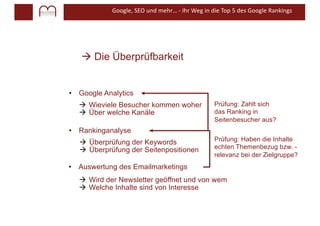 Google, SEO und mehr… - Ihr Weg in die Top 5 des Google Rankings
à Die Überprüfbarkeit
• Google Analytics
• Rankinganalyse
• Auswertung des Emailmarketings
Prüfung: Zahlt sich
das Ranking in
Seitenbesucher aus?
Prüfung: Haben die Inhalte
echten Themenbezug bzw. -
relevanz bei der Zielgruppe?
à Überprüfung der Keywords
à Überprüfung der Seitenpositionen
à Wieviele Besucher kommen woher
à Über welche Kanäle
à Wird der Newsletter geöffnet und von wem
à Welche Inhalte sind von Interesse
 