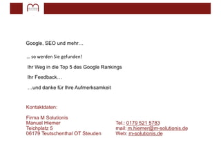 Google, SEO und mehr…
… so werden Sie gefunden!
Ihr Weg in die Top 5 des Google Rankings
Ihr Feedback…
…und danke für Ihre Aufmerksamkeit
Kontaktdaten:
Firma M Solutionis
Manuel Hiemer Tel.: 0179 521 5783
Teichplatz 5 mail: m.hiemer@m-solutionis.de
06179 Teutschenthal OT Steuden Web: m-solutionis.de
 