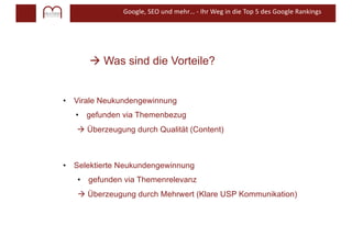 Google, SEO und mehr… - Ihr Weg in die Top 5 des Google Rankings
à Was sind die Vorteile?
• Virale Neukundengewinnung
• gefunden via Themenbezug
à Überzeugung durch Qualität (Content)
• Selektierte Neukundengewinnung
• gefunden via Themenrelevanz
à Überzeugung durch Mehrwert (Klare USP Kommunikation)
 