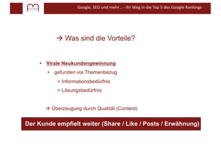 Google, SEO und mehr… - Ihr Weg in die Top 5 des Google Rankings
à Was sind die Vorteile?
• Virale Neukundengewinnung
• gefunden via Themenbezug
> Informationsbedürfnis
> Lösungsbedürfnis
à Überzeugung durch Qualität (Content)
Der Kunde empfielt weiter (Share / Like / Posts / Erwähnung)
 