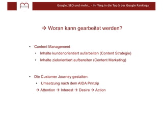 Google, SEO und mehr… - Ihr Weg in die Top 5 des Google Rankings
à Woran kann gearbeitet werden?
• Content Management
• Inhalte kundenorientiert aufarbeiten (Content Strategie)
• Inhalte zielorientiert aufbereiten (Content Marketing)
• Die Customer Journey gestalten
• Umsetzung nach dem AIDA Prinzip
à Attention à Interest à Desire à Action
 