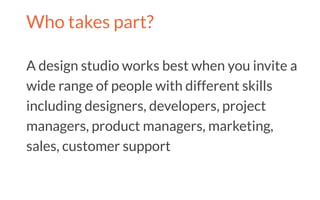 Who takes part?
A design studio works best when you invite a
wide range of people with different skills
including designers, developers, project
managers, product managers, marketing,
sales, customer support
 