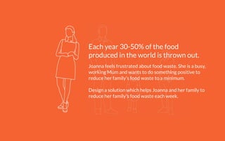 Each year 30-50% of the food
produced in the world is thrown out.
!
Joanna feels frustrated about food waste. She is a busy,
working Mum and wants to do something positive to
reduce her family’s food waste to a minimum.
!
Design a solution which helps Joanna and her family to
reduce her family’s food waste each week.
 