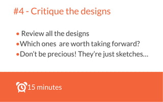 #4 - Critique the designs
• Review all the designs
•Which ones are worth taking forward?
•Don’t be precious! They’re just sketches…
!
15 minutes
 
