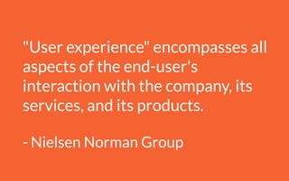 "User experience" encompasses all
aspects of the end-user's
interaction with the company, its
services, and its products.
!
- Nielsen Norman Group
 
