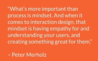 “What’s more important than
process is mindset. And when it
comes to interaction design, that
mindset is having empathy for and
understanding your users, and
creating something great for them.”
!
– Peter Merholz
 