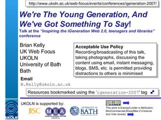 We're The Young Generation, And We've Got Something To Say ! Talk at the  “Inspiring the iGeneration Web 2.0, teenagers and libraries”  conference Brian Kelly UK Web Focus UKOLN University of Bath Bath Email [email_address] UKOLN is supported by: http://www.ukoln.ac.uk/web-focus/events/conferences/igeneration-2007/ This work is licensed under a Attribution-NonCommercial-ShareAlike 2.0 licence (but note caveat) Resources bookmarked using the ‘ igeneration-2007 ' tag  Acceptable Use Policy Recording/broadcasting of this talk, taking photographs, discussing the content using email, instant messaging, blogs, SMS, etc. is permitted providing distractions to others is minimised 